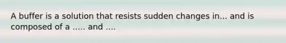 A buffer is a solution that resists sudden changes in... and is composed of a ..... and ....