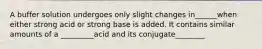 A buffer solution undergoes only slight changes in______when either strong acid or strong base is added. It contains similar amounts of a _________acid and its conjugate________
