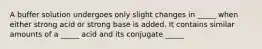 A buffer solution undergoes only slight changes in _____ when either strong acid or strong base is added. It contains similar amounts of a _____ acid and its conjugate _____