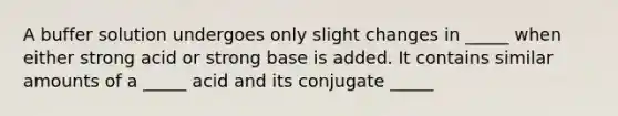 A buffer solution undergoes only slight changes in _____ when either strong acid or strong base is added. It contains similar amounts of a _____ acid and its conjugate _____