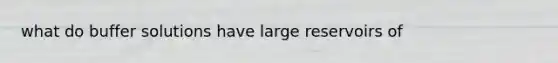 what do buffer solutions have large reservoirs of