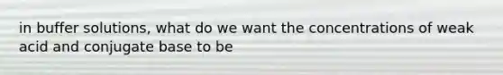 in buffer solutions, what do we want the concentrations of weak acid and conjugate base to be