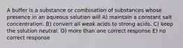 A buffer is a substance or combination of substances whose presence in an aqueous solution will A) maintain a constant salt concentration. B) convert all weak acids to strong acids. C) keep the solution neutral. D) more than one correct response E) no correct response