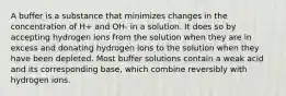 A buffer is a substance that minimizes changes in the concentration of H+ and OH- in a solution. It does so by accepting hydrogen ions from the solution when they are in excess and donating hydrogen ions to the solution when they have been depleted. Most buffer solutions contain a weak acid and its corresponding base, which combine reversibly with hydrogen ions.