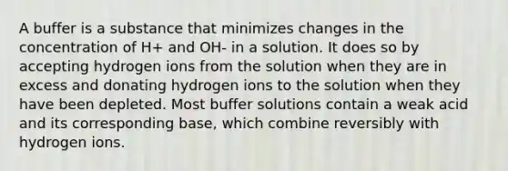 A buffer is a substance that minimizes changes in the concentration of H+ and OH- in a solution. It does so by accepting hydrogen ions from the solution when they are in excess and donating hydrogen ions to the solution when they have been depleted. Most buffer solutions contain a weak acid and its corresponding base, which combine reversibly with hydrogen ions.