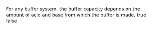 For any buffer system, the buffer capacity depends on the amount of acid and base from which the buffer is made. true false