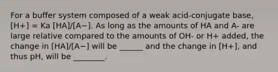 For a buffer system composed of a weak acid-conjugate base, [H+] = Ka [HA]/[A−]. As long as the amounts of HA and A- are large relative compared to the amounts of OH- or H+ added, the change in [HA]/[A−] will be ______ and the change in [H+], and thus pH, will be ________.