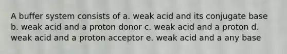 A buffer system consists of a. weak acid and its conjugate base b. weak acid and a proton donor c. weak acid and a proton d. weak acid and a proton acceptor e. weak acid and a any base