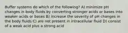 Buffer systems do which of the following? A) minimize pH changes in body fluids by converting stronger acids or bases into weaker acids or bases B) increase the severity of pH changes in the body fluids C) are not present in intracellular fluid D) consist of a weak acid plus a strong acid