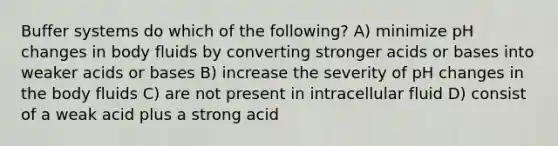 Buffer systems do which of the following? A) minimize pH changes in body fluids by converting stronger acids or bases into weaker acids or bases B) increase the severity of pH changes in the body fluids C) are not present in intracellular fluid D) consist of a weak acid plus a strong acid