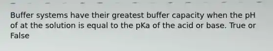 Buffer systems have their greatest buffer capacity when the pH of at the solution is equal to the pKa of the acid or base. True or False