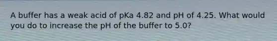 A buffer has a weak acid of pKa 4.82 and pH of 4.25. What would you do to increase the pH of the buffer to 5.0?