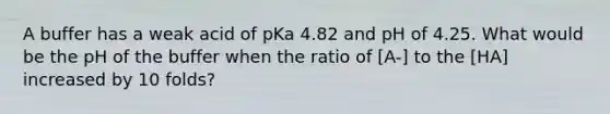 A buffer has a weak acid of pKa 4.82 and pH of 4.25. What would be the pH of the buffer when the ratio of [A-] to the [HA] increased by 10 folds?