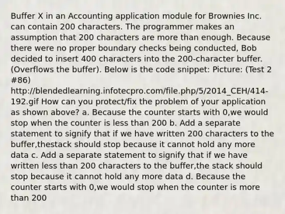 Buffer X in an Accounting application module for Brownies Inc. can contain 200 characters. The programmer makes an assumption that 200 characters are more than enough. Because there were no proper boundary checks being conducted, Bob decided to insert 400 characters into the 200-character buffer. (Overflows the buffer). Below is the code snippet: Picture: (Test 2 #86) http://blendedlearning.infotecpro.com/file.php/5/2014_CEH/414-192.gif How can you protect/fix the problem of your application as shown above? a. Because the counter starts with 0,we would stop when the counter is less than 200 b. Add a separate statement to signify that if we have written 200 characters to the buffer,thestack should stop because it cannot hold any more data c. Add a separate statement to signify that if we have written less than 200 characters to the buffer,the stack should stop because it cannot hold any more data d. Because the counter starts with 0,we would stop when the counter is more than 200