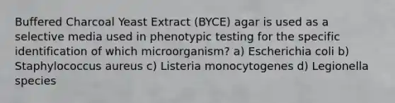 Buffered Charcoal Yeast Extract (BYCE) agar is used as a selective media used in phenotypic testing for the specific identification of which microorganism? a) Escherichia coli b) Staphylococcus aureus c) Listeria monocytogenes d) Legionella species