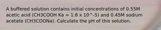 A buffered solution contains initial concentrations of 0.55M acetic acid (CH3COOH Ka = 1.8 x 10^-5) and 0.45M sodium acetate (CH3COONa). Calculate the pH of this solution.