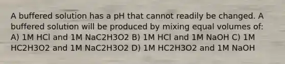 A buffered solution has a pH that cannot readily be changed. A buffered solution will be produced by mixing equal volumes of: A) 1M HCl and 1M NaC2H3O2 B) 1M HCl and 1M NaOH C) 1M HC2H3O2 and 1M NaC2H3O2 D) 1M HC2H3O2 and 1M NaOH