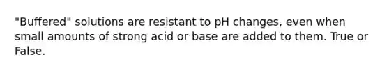 "Buffered" solutions are resistant to pH changes, even when small amounts of strong acid or base are added to them. True or False.