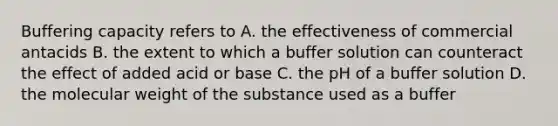 Buffering capacity refers to A. the effectiveness of commercial antacids B. the extent to which a buffer solution can counteract the effect of added acid or base C. the pH of a buffer solution D. the molecular weight of the substance used as a buffer