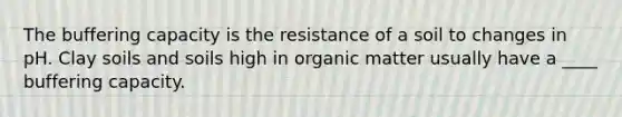 The buffering capacity is the resistance of a soil to changes in pH. Clay soils and soils high in organic matter usually have a ____ buffering capacity.