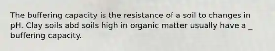 The buffering capacity is the resistance of a soil to changes in pH. Clay soils abd soils high in organic matter usually have a _ buffering capacity.