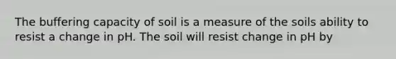 The buffering capacity of soil is a measure of the soils ability to resist a change in pH. The soil will resist change in pH by