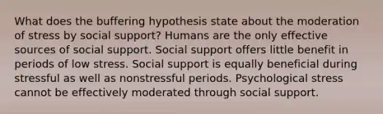 What does the buffering hypothesis state about the moderation of stress by social support? Humans are the only effective sources of social support. Social support offers little benefit in periods of low stress. Social support is equally beneficial during stressful as well as nonstressful periods. Psychological stress cannot be effectively moderated through social support.