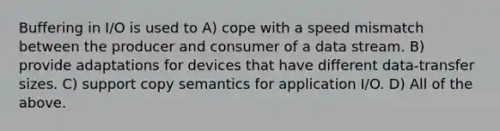 Buffering in I/O is used to A) cope with a speed mismatch between the producer and consumer of a data stream. B) provide adaptations for devices that have different data-transfer sizes. C) support copy semantics for application I/O. D) All of the above.