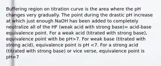 Buffering region on titration curve is the area where the pH changes very gradually. The point during the drastic pH increase at which just enough NaOH has been added to completely neutralize all of the HF (weak acid with strong base)= acid-base equivalence point. For a weak acid (titrated with strong base), equivalence point with be pH>7. For weak base (titrated with strong acid), equivalence point is pH <7. For a strong acid (titrated with strong base) or vice verse, equivalence point is pH=7