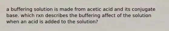 a buffering solution is made from acetic acid and its conjugate base. which rxn describes the buffering affect of the solution when an acid is added to the solution?