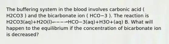 The buffering system in <a href='https://www.questionai.com/knowledge/k7oXMfj7lk-the-blood' class='anchor-knowledge'>the blood</a> involves carbonic acid ( H2CO3 ) and the bicarbonate ion ( HCO−3 ). The reaction is H2CO3(aq)+H2O(l)↽−−⇀HCO−3(aq)+H3O+(aq) B. What will happen to the equilibrium if the concentration of bicarbonate ion is decreased?