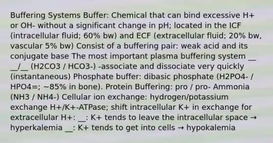 Buffering Systems Buffer: Chemical that can bind excessive H+ or OH- without a significant change in pH; located in the ICF (intracellular fluid; 60% bw) and ECF (extracellular fluid; 20% bw, vascular 5% bw) Consist of a buffering pair: weak acid and its conjugate base The most important plasma buffering system __ __/__ (H2CO3 / HCO3-) -associate and dissociate very quickly (instantaneous) Phosphate buffer: dibasic phosphate (H2PO4- / HPO4=; ~85% in bone). Protein Buffering: pro / pro- Ammonia (NH3 / NH4-) Cellular ion exchange: hydrogen/potassium exchange H+/K+-ATPase; shift intracellular K+ in exchange for extracellular H+: __: K+ tends to leave the intracellular space → hyperkalemia __: K+ tends to get into cells → hypokalemia