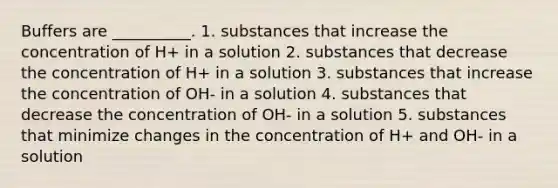 Buffers are __________. 1. substances that increase the concentration of H+ in a solution 2. substances that decrease the concentration of H+ in a solution 3. substances that increase the concentration of OH- in a solution 4. substances that decrease the concentration of OH- in a solution 5. substances that minimize changes in the concentration of H+ and OH- in a solution