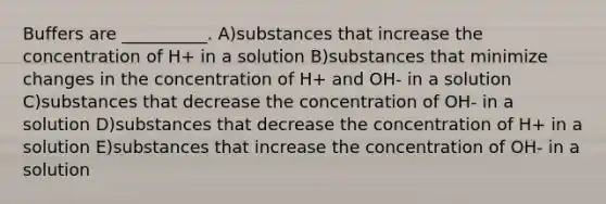 Buffers are __________. A)substances that increase the concentration of H+ in a solution B)substances that minimize changes in the concentration of H+ and OH- in a solution C)substances that decrease the concentration of OH- in a solution D)substances that decrease the concentration of H+ in a solution E)substances that increase the concentration of OH- in a solution