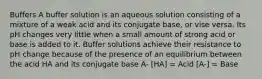 Buffers A buffer solution is an aqueous solution consisting of a mixture of a weak acid and its conjugate base, or vise versa. Its pH changes very little when a small amount of strong acid or base is added to it. Buffer solutions achieve their resistance to pH change because of the presence of an equilibrium between the acid HA and its conjugate base A- [HA] = Acid [A-] = Base