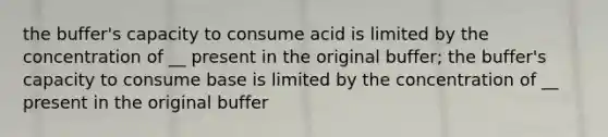 the buffer's capacity to consume acid is limited by the concentration of __ present in the original buffer; the buffer's capacity to consume base is limited by the concentration of __ present in the original buffer