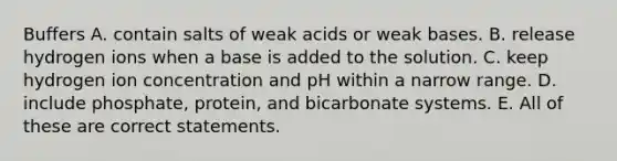 Buffers A. contain salts of weak acids or weak bases. B. release hydrogen ions when a base is added to the solution. C. keep hydrogen ion concentration and pH within a narrow range. D. include phosphate, protein, and bicarbonate systems. E. All of these are correct statements.