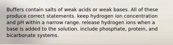 Buffers contain salts of weak acids or weak bases. All of these produce correct statements. keep hydrogen ion concentration and pH within a narrow range. release hydrogen ions when a base is added to the solution. include phosphate, protein, and bicarbonate systems.