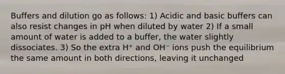 Buffers and dilution go as follows: 1) Acidic and basic buffers can also resist changes in pH when diluted by water 2) If a small amount of water is added to a buffer, the water slightly dissociates. 3) So the extra H⁺ and OH⁻ ions push the equilibrium the same amount in both directions, leaving it unchanged