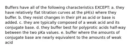 Buffers have all of the following characteristics EXCEPT: a. they have relatively flat titration curves at the pH(s) where they buffer. b. they resist changes in their pH as acid or base is added. c. they are typically composed of a weak acid and its conjugate base. d. they buffer best for polyprotic acids half-way between the two pKa values. e. buffer where the amounts of conjugate base are nearly equivalent to the amounts of weak acid