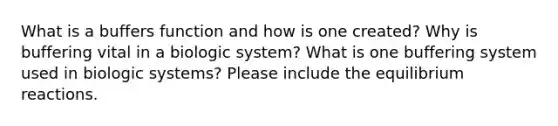 What is a buffers function and how is one created? Why is buffering vital in a biologic system? What is one buffering system used in biologic systems? Please include the equilibrium reactions.