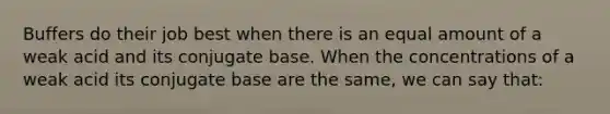 Buffers do their job best when there is an equal amount of a weak acid and its conjugate base. When the concentrations of a weak acid its conjugate base are the same, we can say that: