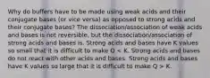 Why do buffers have to be made using weak acids and their conjugate bases (or vice versa) as opposed to strong acids and their conjugate bases? The dissociation/association of weak acids and bases is not reversible, but the dissociation/association of strong acids and bases is. Strong acids and bases have K values so small that it is difficult to make Q K.