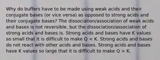 Why do buffers have to be made using weak acids and their conjugate bases (or vice versa) as opposed to strong acids and their conjugate bases? The dissociation/association of weak <a href='https://www.questionai.com/knowledge/kvCSAshSAf-acids-and-bases' class='anchor-knowledge'>acids and bases</a> is not reversible, but the dissociation/association of strong acids and bases is. Strong acids and bases have K values so small that it is difficult to make Q K.