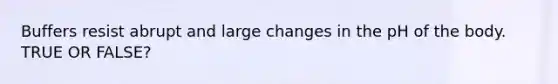 Buffers resist abrupt and large changes in the pH of the body. TRUE OR FALSE?