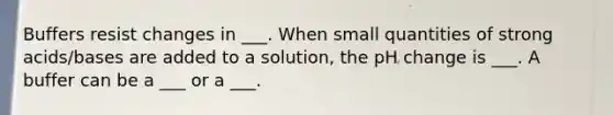 Buffers resist changes in ___. When small quantities of strong acids/bases are added to a solution, the pH change is ___. A buffer can be a ___ or a ___.