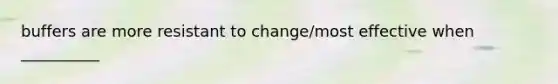 buffers are more resistant to change/most effective when __________