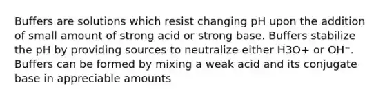 Buffers are solutions which resist changing pH upon the addition of small amount of strong acid or strong base. Buffers stabilize the pH by providing sources to neutralize either H3O+ or OH⁻. Buffers can be formed by mixing a weak acid and its conjugate base in appreciable amounts