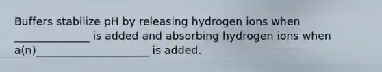 Buffers stabilize pH by releasing hydrogen ions when ______________ is added and absorbing hydrogen ions when a(n)_____________________ is added.