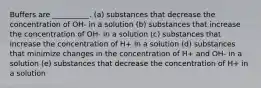 Buffers are __________. (a) substances that decrease the concentration of OH- in a solution (b) substances that increase the concentration of OH- in a solution (c) substances that increase the concentration of H+ in a solution (d) substances that minimize changes in the concentration of H+ and OH- in a solution (e) substances that decrease the concentration of H+ in a solution